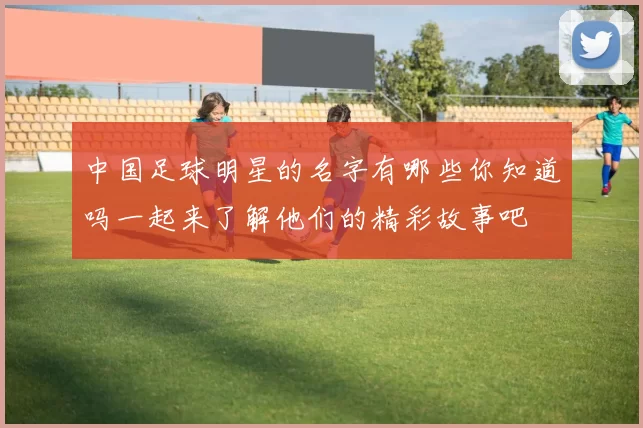 中国足球明星的名字有哪些你知道吗一起来了解他们的精彩故事吧