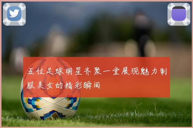 五位足球明星齐聚一堂展现魅力制服美女的精彩瞬间