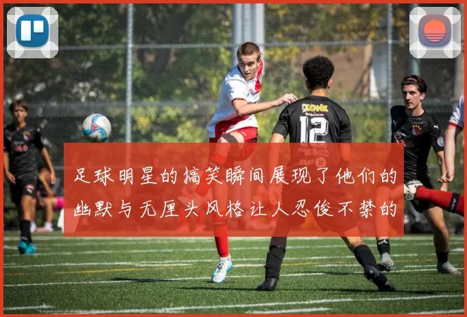 足球明星的搞笑瞬间展现了他们的幽默与无厘头风格让人忍俊不禁的趣味图片合集
