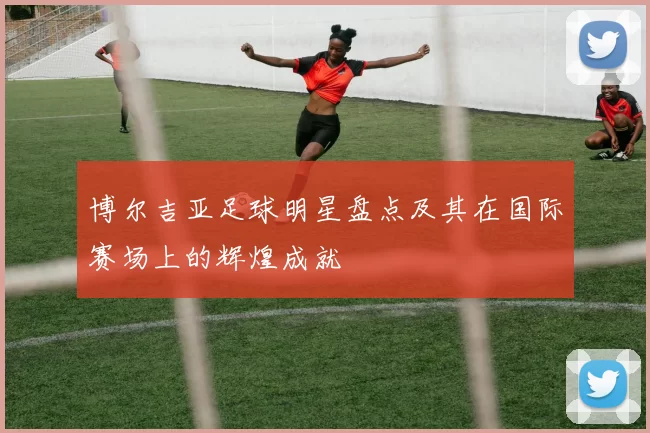 博尔吉亚足球明星盘点及其在国际赛场上的辉煌成就