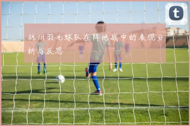 杭州羽毛球队在阵地战中的表现分析与反思
