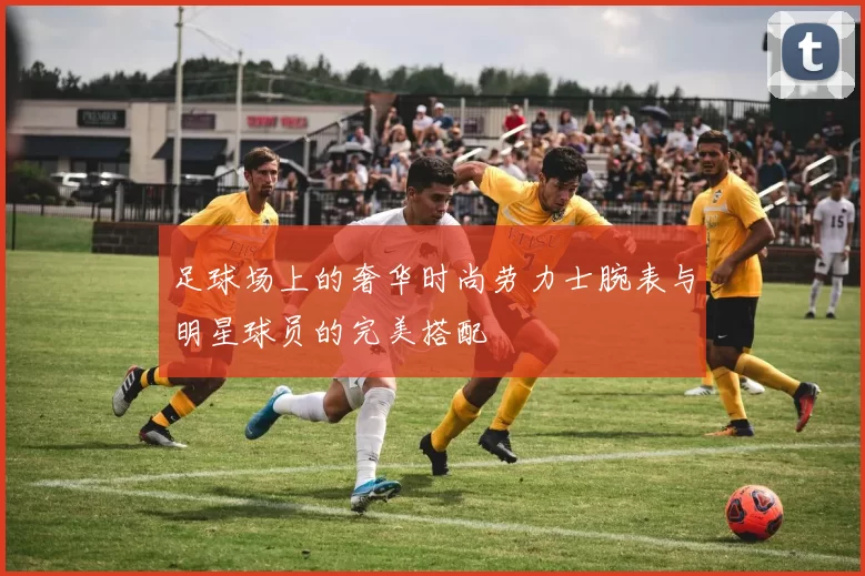 足球场上的奢华时尚劳力士腕表与明星球员的完美搭配