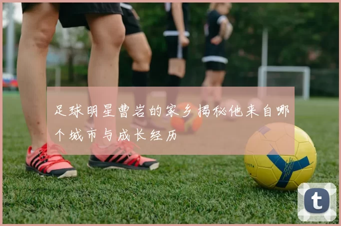足球明星曹岩的家乡揭秘他来自哪个城市与成长经历