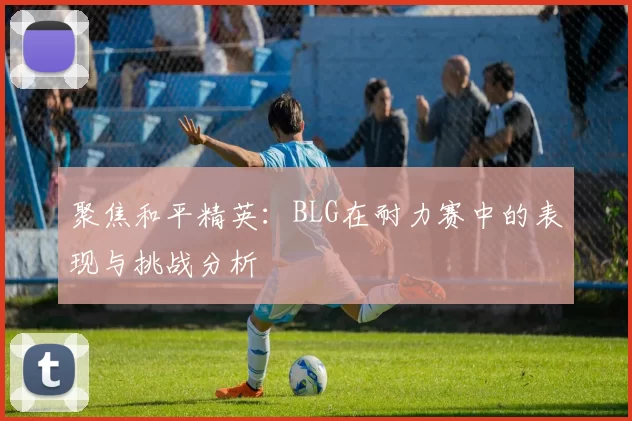 聚焦和平精英：BLG在耐力赛中的表现与挑战分析