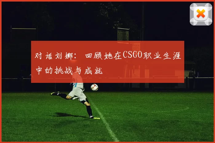 对话刘娜：回顾她在CSGO职业生涯中的挑战与成就