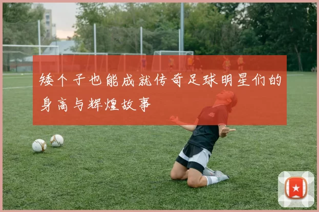 矮个子也能成就传奇足球明星们的身高与辉煌故事