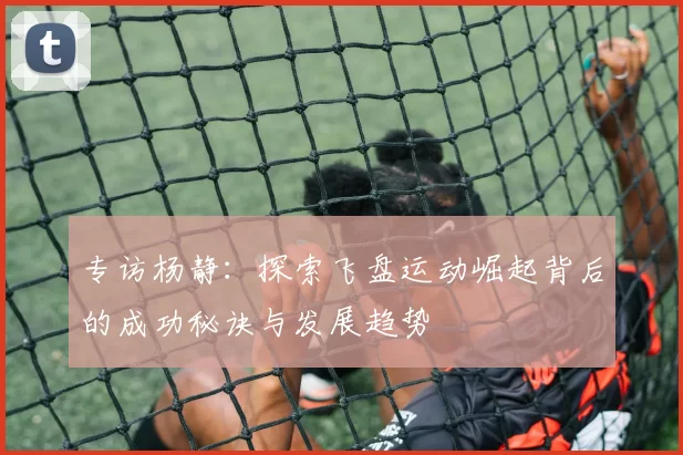 专访杨静：探索飞盘运动崛起背后的成功秘诀与发展趋势