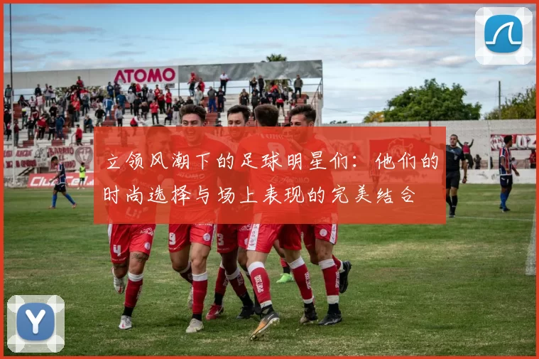 立领风潮下的足球明星们：他们的时尚选择与场上表现的完美结合