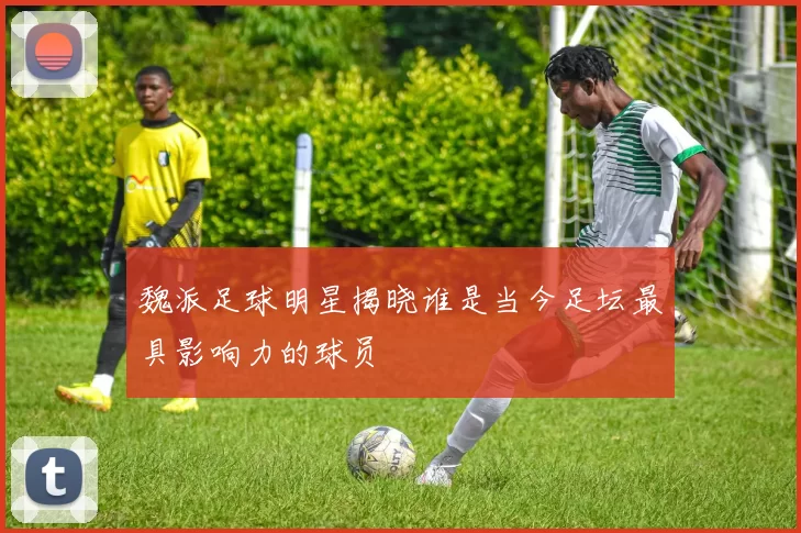 魏派足球明星揭晓谁是当今足坛最具影响力的球员