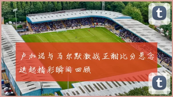 卢加诺与马尔默激战正酣比分悬念迭起精彩瞬间回顾