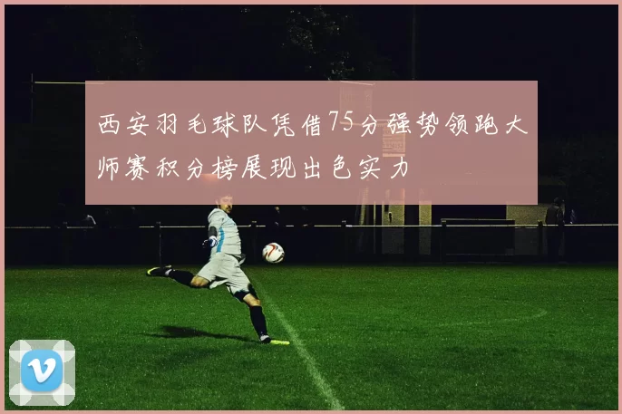 西安羽毛球队凭借75分强势领跑大师赛积分榜展现出色实力
