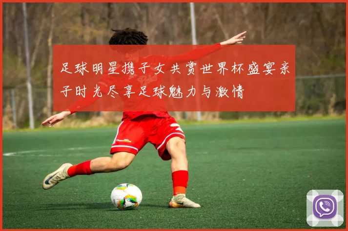 足球明星携子女共赏世界杯盛宴亲子时光尽享足球魅力与激情