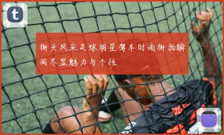 街头风采足球明星驾车时尚街拍瞬间尽显魅力与个性
