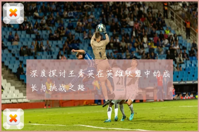 深度探讨王秀英在英雄联盟中的成长与挑战之路