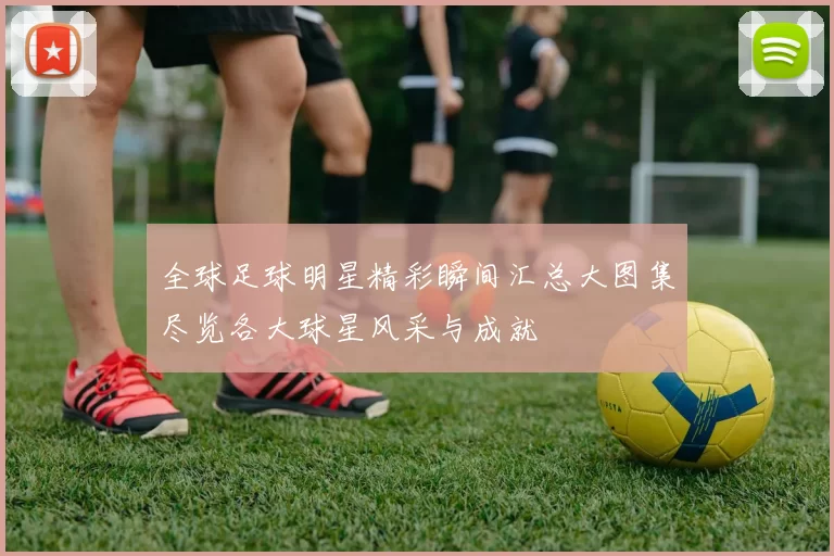 全球足球明星精彩瞬间汇总大图集尽览各大球星风采与成就