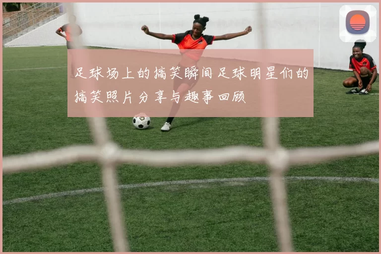 足球场上的搞笑瞬间足球明星们的搞笑照片分享与趣事回顾