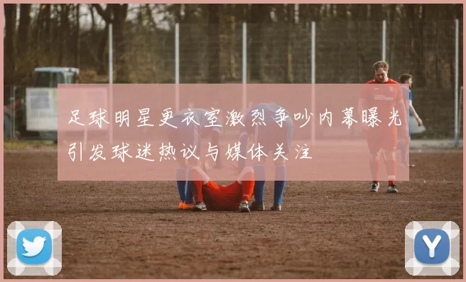 足球明星更衣室激烈争吵内幕曝光引发球迷热议与媒体关注