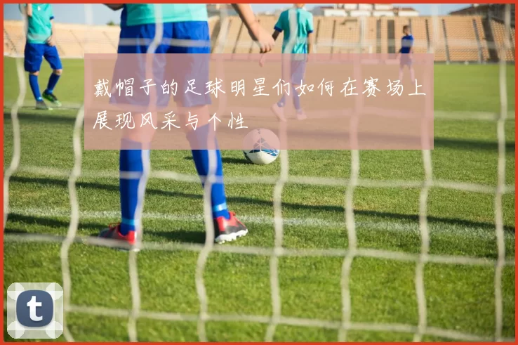 戴帽子的足球明星们如何在赛场上展现风采与个性