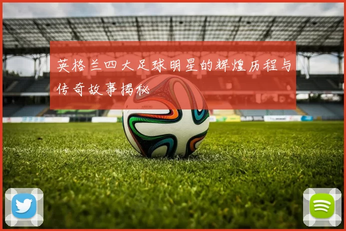英格兰四大足球明星的辉煌历程与传奇故事揭秘