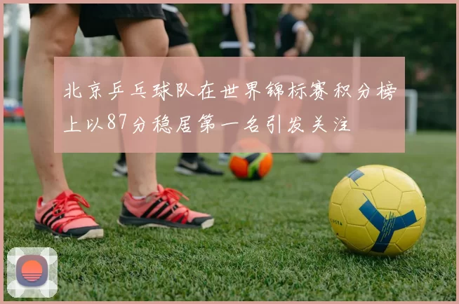 北京乒乓球队在世界锦标赛积分榜上以87分稳居第一名引发关注