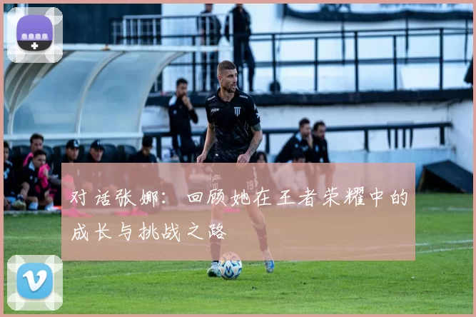 对话张娜：回顾她在王者荣耀中的成长与挑战之路