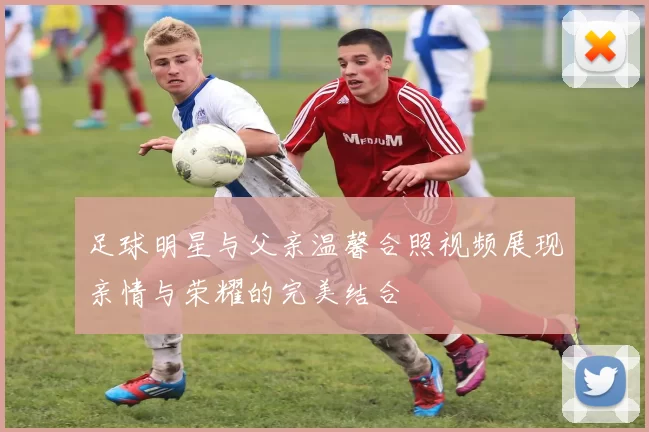 足球明星与父亲温馨合照视频展现亲情与荣耀的完美结合