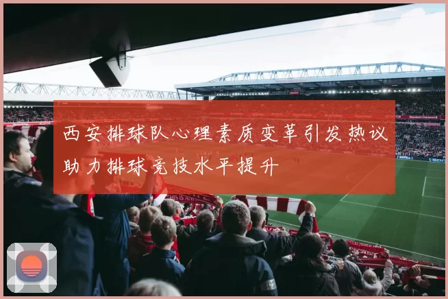 西安排球队心理素质变革引发热议助力排球竞技水平提升