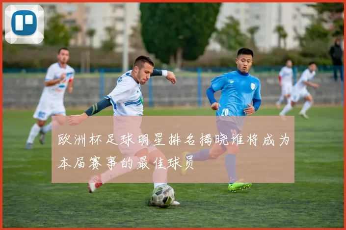 欧洲杯足球明星排名揭晓谁将成为本届赛事的最佳球员