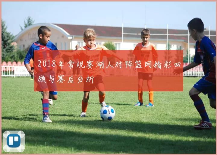 2018年常规赛湖人对阵篮网精彩回顾与赛后分析