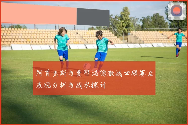 阿贾克斯与费耶诺德激战回顾赛后表现分析与战术探讨