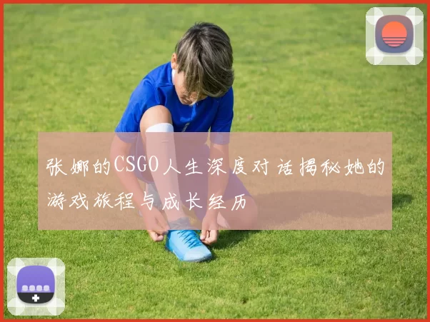 张娜的CSGO人生深度对话揭秘她的游戏旅程与成长经历